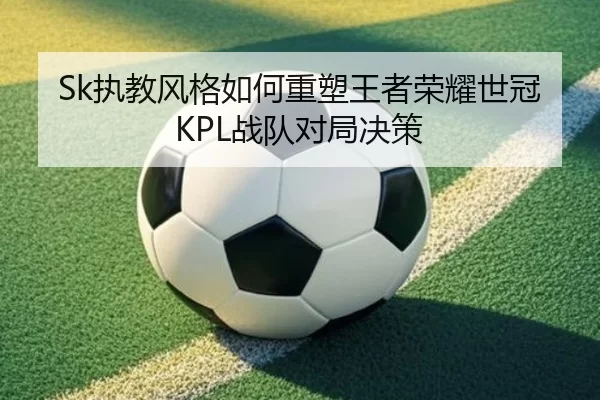 Sk执教风格如何重塑王者荣耀世冠KPL战队对局决策