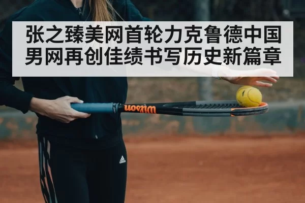 张之臻美网首轮力克鲁德中国男网再创佳绩书写历史新篇章