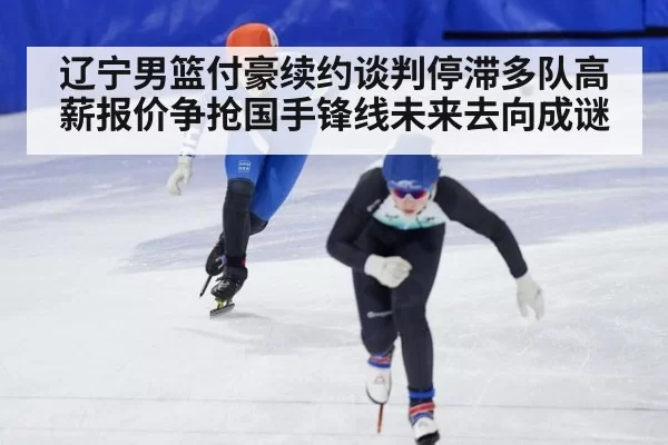 辽宁男篮付豪续约谈判停滞多队高薪报价争抢国手锋线未来去向成谜
