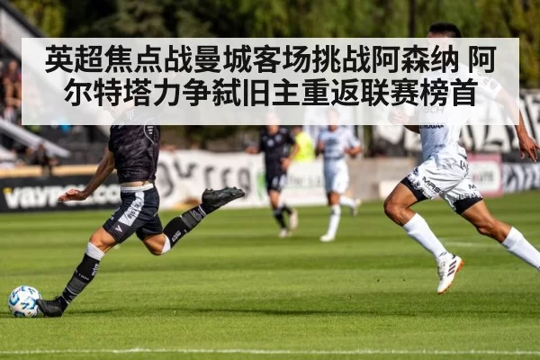 英超焦点战曼城客场挑战阿森纳 阿尔特塔力争弑旧主重返联赛榜首